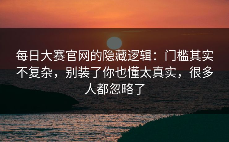 每日大赛官网的隐藏逻辑：门槛其实不复杂，别装了你也懂太真实，很多人都忽略了