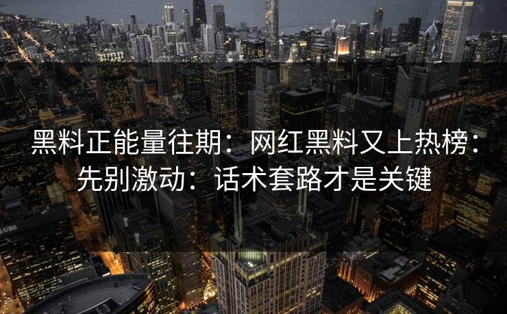 黑料正能量往期:网红黑料又上热榜:先别激动:话术套路才是关键