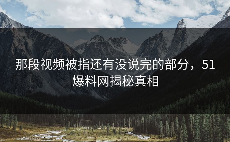 那段视频被指还有没说完的部分，51爆料网揭秘真相