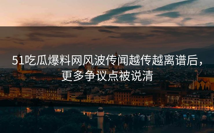 51吃瓜爆料网风波传闻越传越离谱后，更多争议点被说清