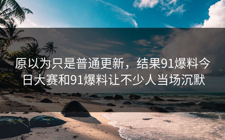 原以为只是普通更新，结果91爆料今日大赛和91爆料让不少人当场沉默