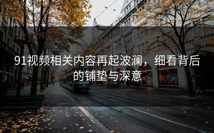 91视频相关内容再起波澜，细看背后的铺垫与深意