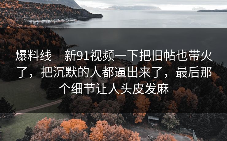 爆料线｜新91视频一下把旧帖也带火了，把沉默的人都逼出来了，最后那个细节让人头皮发麻
