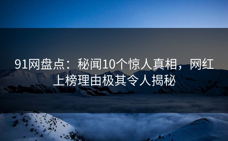 91网盘点：秘闻10个惊人真相，网红上榜理由极其令人揭秘
