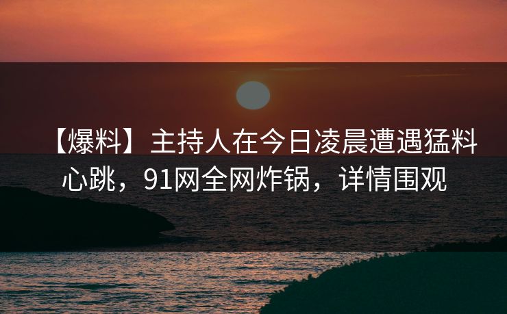 【爆料】主持人在今日凌晨遭遇猛料 心跳，91网全网炸锅，详情围观