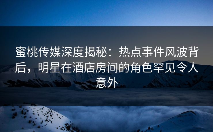 蜜桃传媒深度揭秘：热点事件风波背后，明星在酒店房间的角色罕见令人意外