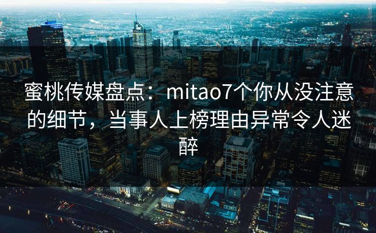 蜜桃传媒盘点:mitao7个你从没注意的细节,当事人上榜理由异常令人迷醉 蜜桃传媒盘点:mitao7个你从没注意的细节,当事人上榜理由异常令人迷醉