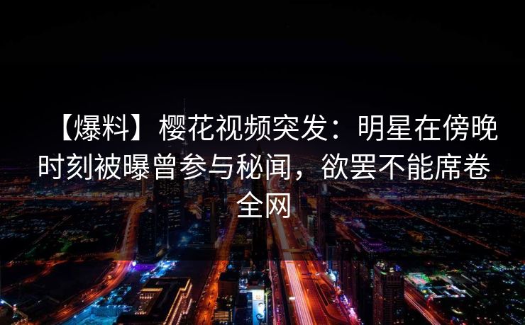 【爆料】樱花视频突发：明星在傍晚时刻被曝曾参与秘闻，欲罢不能席卷全网