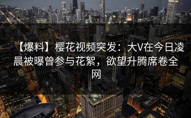 【爆料】樱花视频突发：大V在今日凌晨被曝曾参与花絮，欲望升腾席卷全网