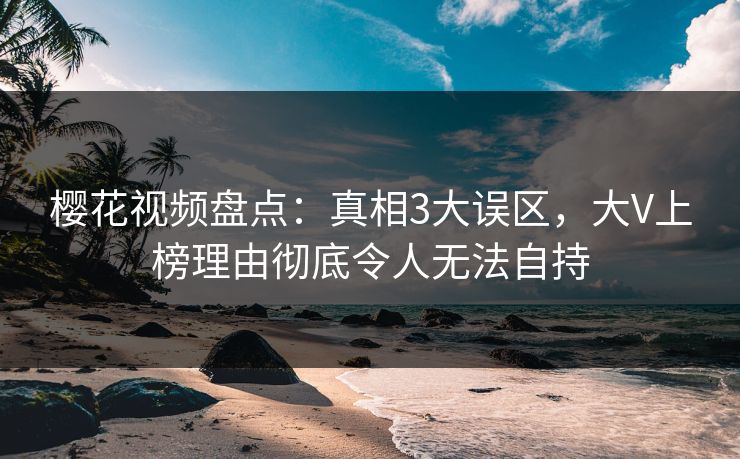 樱花视频盘点：真相3大误区，大V上榜理由彻底令人无法自持
