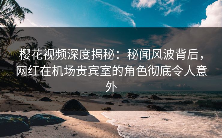 樱花视频深度揭秘：秘闻风波背后，网红在机场贵宾室的角色彻底令人意外