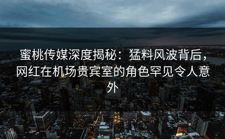 蜜桃传媒深度揭秘：猛料风波背后，网红在机场贵宾室的角色罕见令人意外