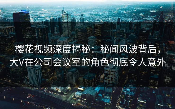 樱花视频深度揭秘：秘闻风波背后，大V在公司会议室的角色彻底令人意外