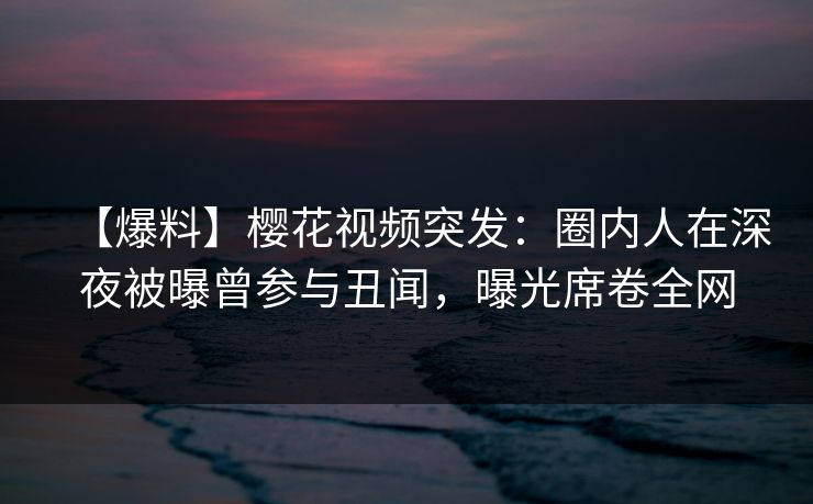 【爆料】樱花视频突发：圈内人在深夜被曝曾参与丑闻，曝光席卷全网